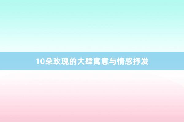 10朵玫瑰的大肆寓意与情感抒发